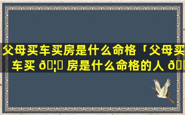 父母买车买房是什么命格「父母买车买 🦟 房是什么命格的人 🐧 」